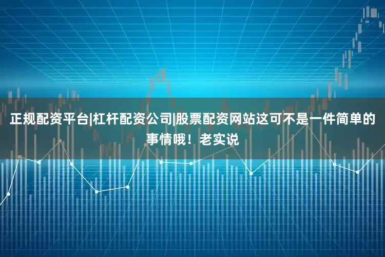 正规配资平台|杠杆配资公司|股票配资网站这可不是一件简单的事情哦！老实说
