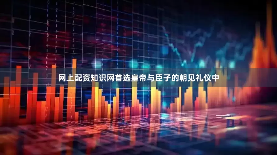 网上配资知识网首选皇帝与臣子的朝见礼仪中