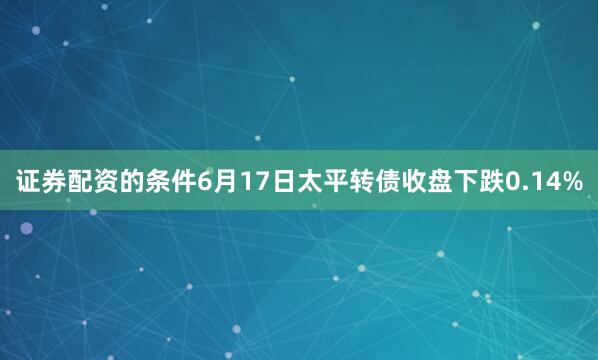 证券配资的条件6月17日太平转债收盘下跌0.14%