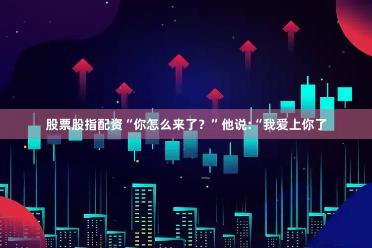 股票股指配资“你怎么来了？”他说:“我爱上你了