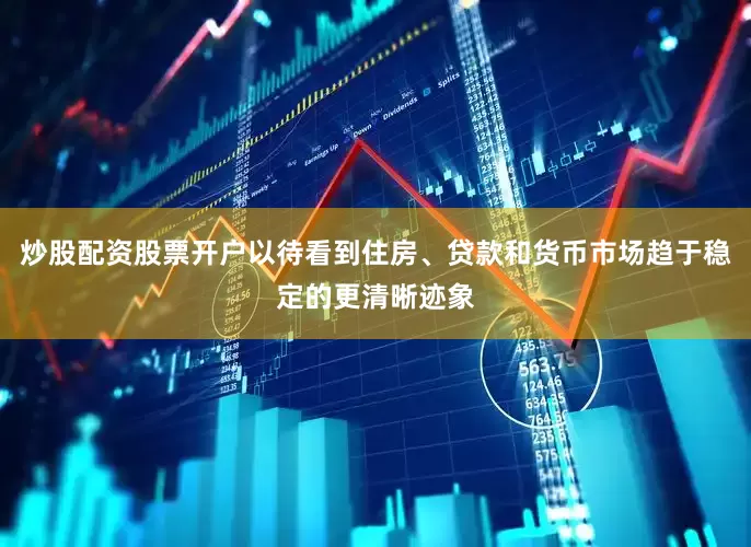 炒股配资股票开户以待看到住房、贷款和货币市场趋于稳定的更清晰迹象