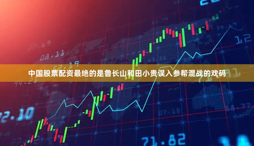 中国股票配资最绝的是鲁长山和田小贵误入参帮混战的戏码